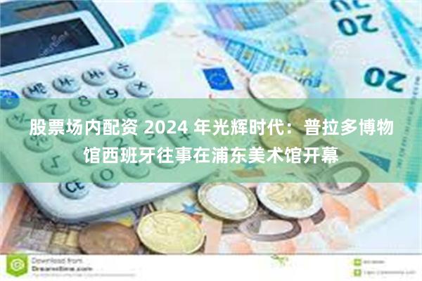 股票场内配资 2024 年光辉时代：普拉多博物馆西班牙往事在浦东美术馆开幕