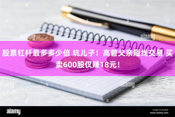 股票杠杆最多多少倍 坑儿子！高管父亲短线交易 买卖600股仅赚18元！