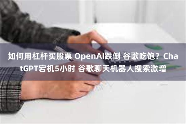 如何用杠杆买股票 OpenAI跌倒 谷歌吃饱？ChatGPT宕机5小时 谷歌聊天机器人搜索激增