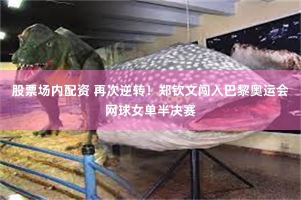 股票场内配资 再次逆转！郑钦文闯入巴黎奥运会网球女单半决赛