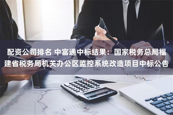 配资公司排名 中富通中标结果：国家税务总局福建省税务局机关办公区监控系统改造项目中标公告