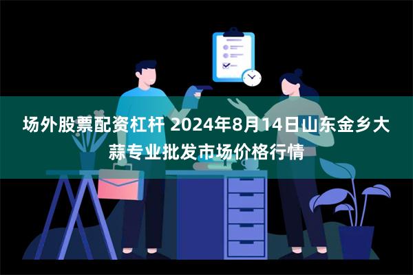 场外股票配资杠杆 2024年8月14日山东金乡大蒜专业批发市场价格行情