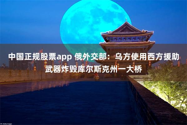 中国正规股票app 俄外交部：乌方使用西方援助武器炸毁库尔斯克州一大桥