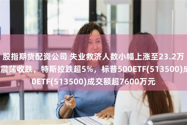 股指期货配资公司 失业救济人数小幅上涨至23.2万人符合预期，美股震荡收跌，特斯拉跌超5%，标普500ETF(513500)成交额超7600万元