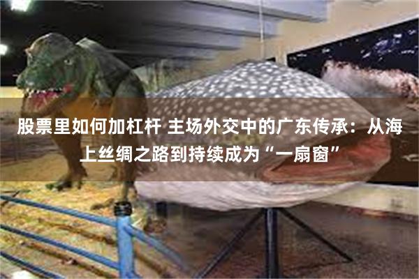 股票里如何加杠杆 主场外交中的广东传承：从海上丝绸之路到持续成为“一扇窗”