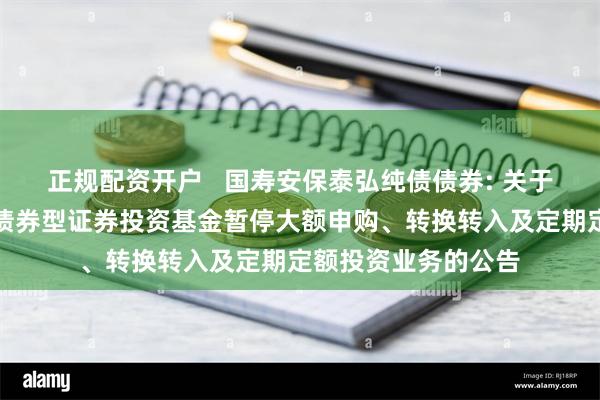 正规配资开户   国寿安保泰弘纯债债券: 关于国寿安保泰弘纯债债券型证券投资基金暂停大额申购、转换转入及定期定额投资业务的公告