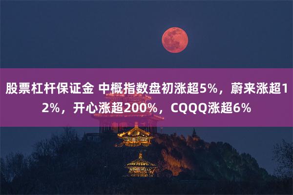 股票杠杆保证金 中概指数盘初涨超5%，蔚来涨超12%，开心涨超200%，CQQQ涨超6%