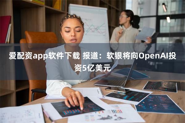 爱配资app软件下载 报道：软银将向OpenAI投资5亿美元