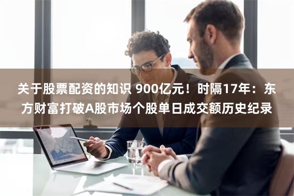 关于股票配资的知识 900亿元！时隔17年：东方财富打破A股市场个股单日成交额历史纪录