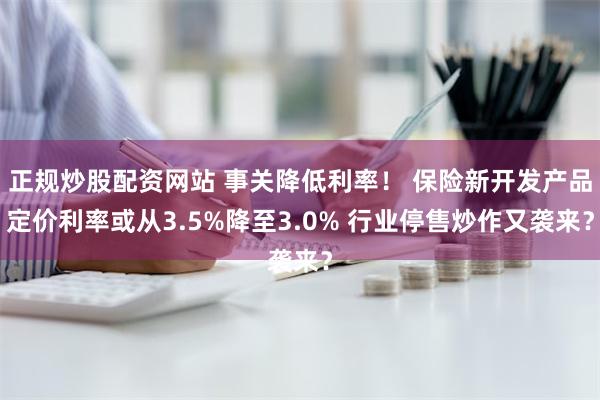 正规炒股配资网站 事关降低利率！ 保险新开发产品定价利率或从3.5%降至3.0% 行业停售炒作又袭来？