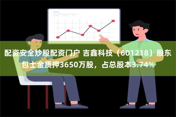 配资安全炒股配资门户 吉鑫科技（601218）股东包士金质押3650万股，占总股本3.74%