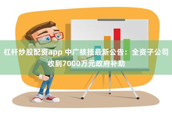 杠杆炒股配资app 中广核技最新公告：全资子公司收到7000万元政府补助