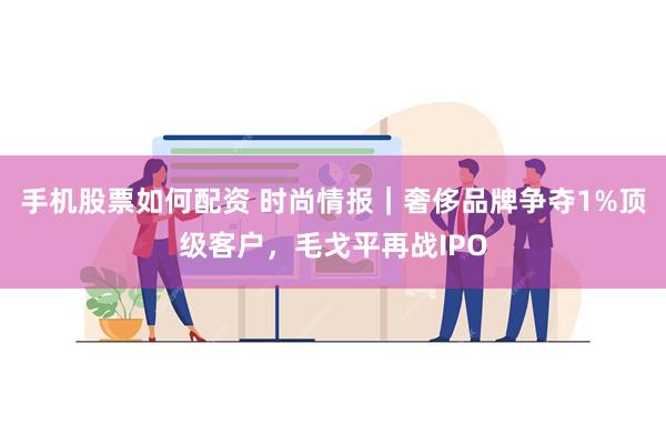 手机股票如何配资 时尚情报｜奢侈品牌争夺1%顶级客户，毛戈平再战IPO