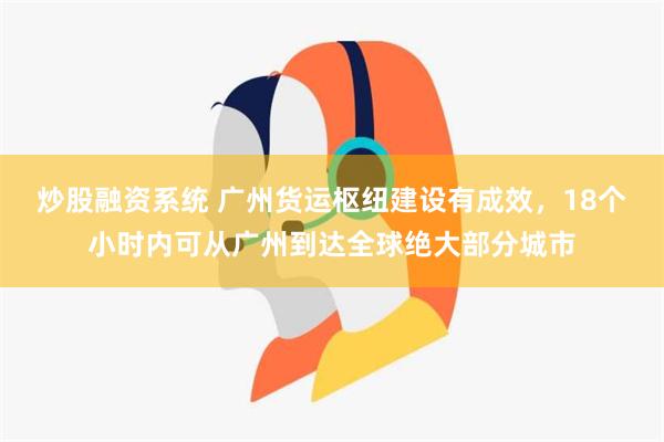 炒股融资系统 广州货运枢纽建设有成效，18个小时内可从广州到达全球绝大部分城市