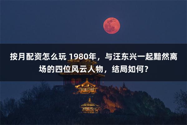 按月配资怎么玩 1980年，与汪东兴一起黯然离场的四位风云人物，结局如何？