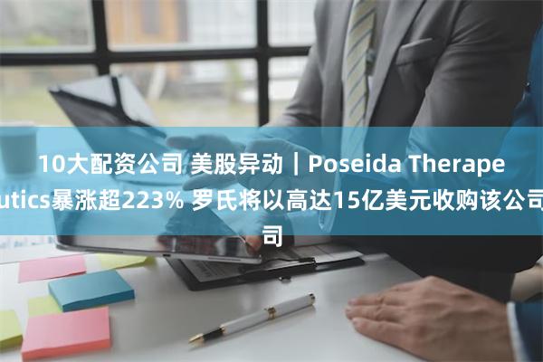 10大配资公司 美股异动｜Poseida Therapeutics暴涨超223% 罗氏将以高达15亿美元收购该公司