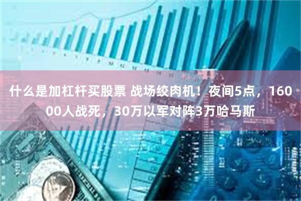 什么是加杠杆买股票 战场绞肉机！夜间5点，16000人战死，30万以军对阵3万哈马斯