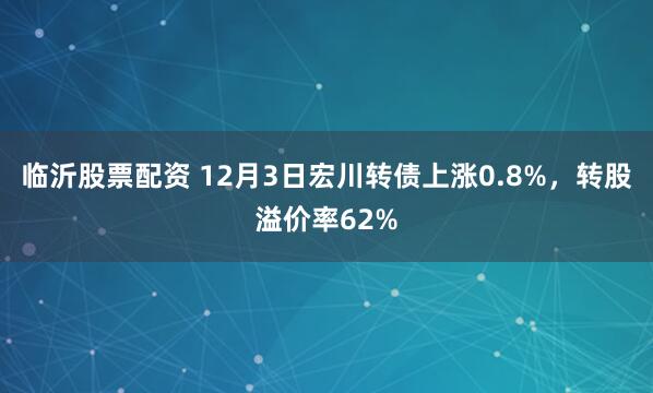 临沂股票配资 12月3日宏川转债上涨0.8%，转股溢价率62%