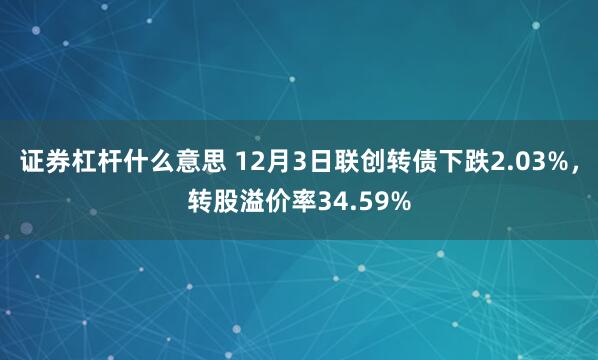 证券杠杆什么意思 12月3日联创转债下跌2.03%，转股溢价率34.59%