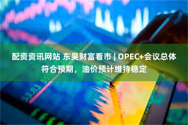 配资资讯网站 东吴财富看市 | OPEC+会议总体符合预期，油价预计维持稳定