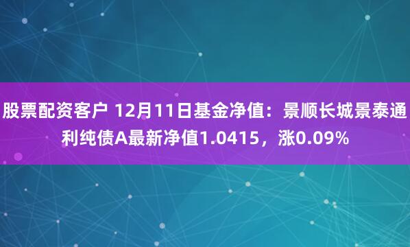 股票配资客户 12月11日基金净值：景顺长城景泰通利纯债A最新净值1.0415，涨0.09%