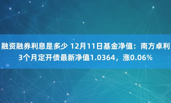 融资融券利息是多少 12月11日基金净值：南方卓利3个月定开债最新净值1.0364，涨0.06%