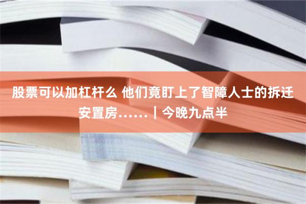 股票可以加杠杆么 他们竟盯上了智障人士的拆迁安置房……｜今晚九点半