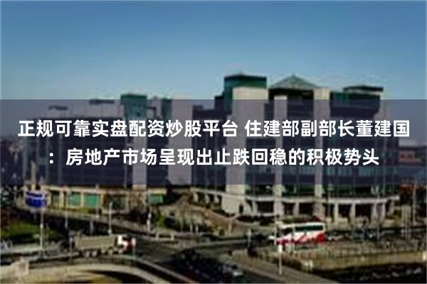 正规可靠实盘配资炒股平台 住建部副部长董建国：房地产市场呈现出止跌回稳的积极势头