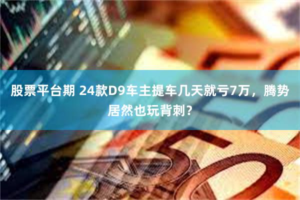 股票平台期 24款D9车主提车几天就亏7万，腾势居然也玩背刺？