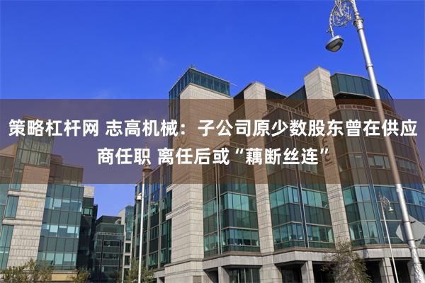 策略杠杆网 志高机械：子公司原少数股东曾在供应商任职 离任后或“藕断丝连”