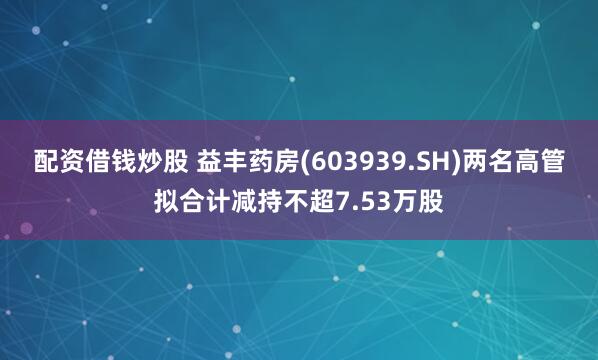 配资借钱炒股 益丰药房(603939.SH)两名高管拟合计减持不超7.53万股