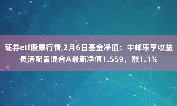 证券etf股票行情 2月6日基金净值：中邮乐享收益灵活配置混合A最新净值1.559，涨1.1%