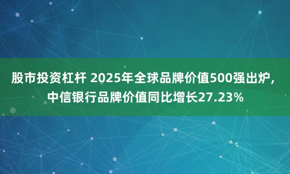 股市投资杠杆 2025年全球品牌价值500强出炉, 中信银行品牌价值同比增长27.23%