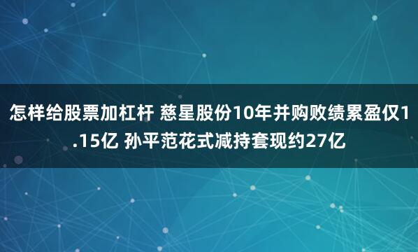 怎样给股票加杠杆 慈星股份10年并购败绩累盈仅1.15亿 孙平范花式减持套现约27亿