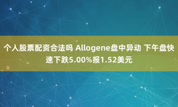 个人股票配资合法吗 Allogene盘中异动 下午盘快速下跌5.00%报1.52美元