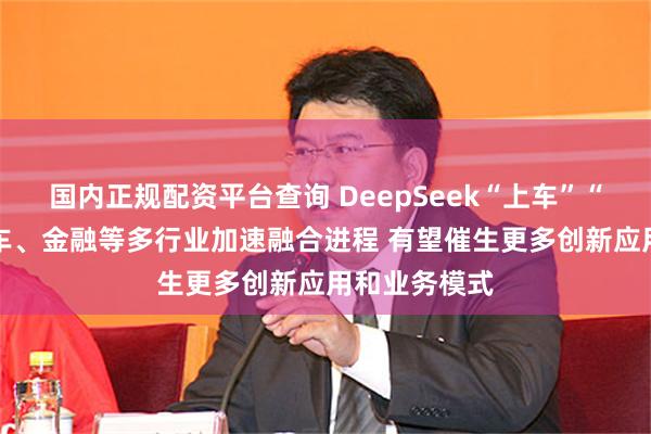 国内正规配资平台查询 DeepSeek“上车”“镀金” 与汽车、金融等多行业加速融合进程 有望催生更多创新应用和业务模式