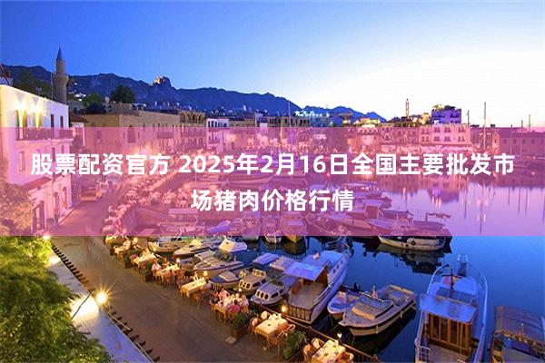 股票配资官方 2025年2月16日全国主要批发市场猪肉价格行情