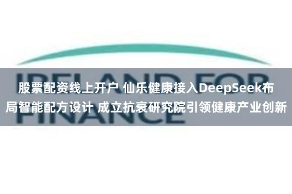 股票配资线上开户 仙乐健康接入DeepSeek布局智能配方设计 成立抗衰研究院引领健康产业创新