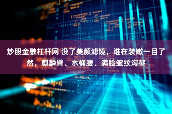 炒股金融杠杆网 没了美颜滤镜，谁在装嫩一目了然，麒麟臂、水桶腰、满脸皱纹沟壑