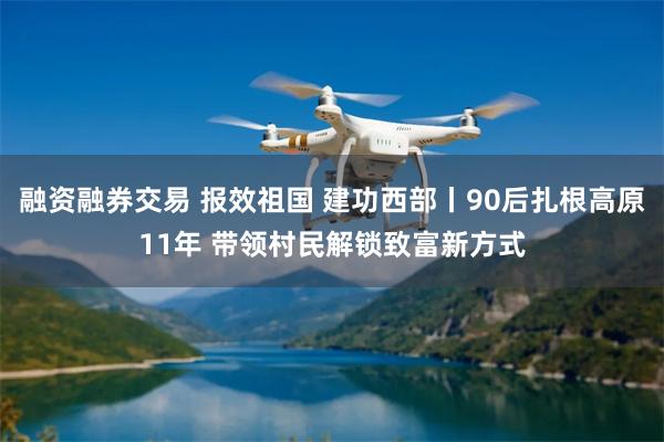 融资融券交易 报效祖国 建功西部丨90后扎根高原11年 带领村民解锁致富新方式