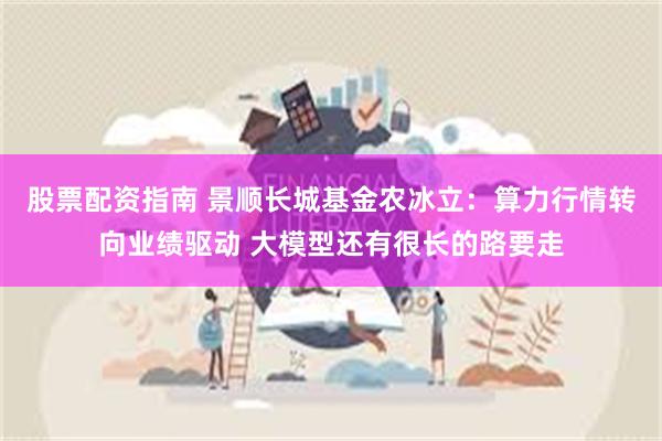 股票配资指南 景顺长城基金农冰立：算力行情转向业绩驱动 大模型还有很长的路要走